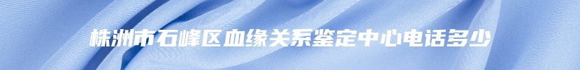 株洲市石峰区血缘关系鉴定中心电话多少