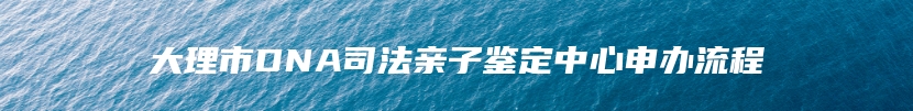 大理市DNA司法亲子鉴定中心申办流程