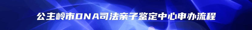 公主岭市DNA司法亲子鉴定中心申办流程