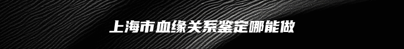 上海市血缘关系鉴定哪能做