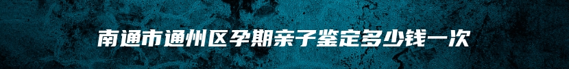 南通市通州区孕期亲子鉴定多少钱一次