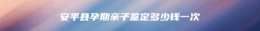 安平县孕期亲子鉴定多少钱一次