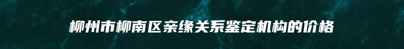 柳州市柳南区亲缘关系鉴定机构的价格