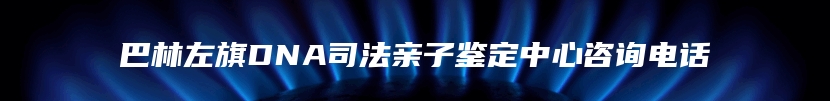 巴林左旗DNA司法亲子鉴定中心咨询电话