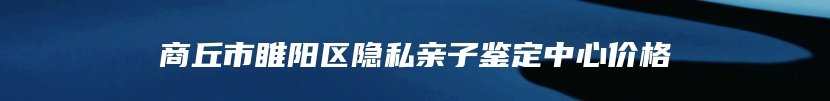 商丘市睢阳区隐私亲子鉴定中心价格