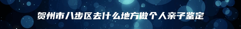 贺州市八步区去什么地方做个人亲子鉴定