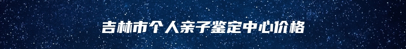 吉林市个人亲子鉴定中心价格