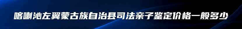 喀喇沁左翼蒙古族自治县司法亲子鉴定价格一般多少