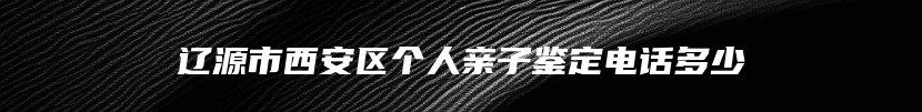 辽源市西安区个人亲子鉴定电话多少