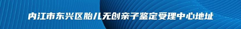 内江市东兴区胎儿无创亲子鉴定受理中心地址