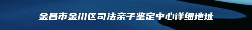 金昌市金川区司法亲子鉴定中心详细地址