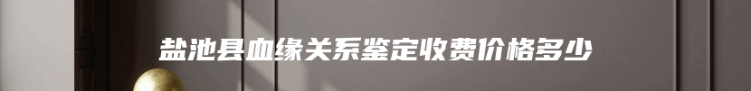 盐池县血缘关系鉴定收费价格多少