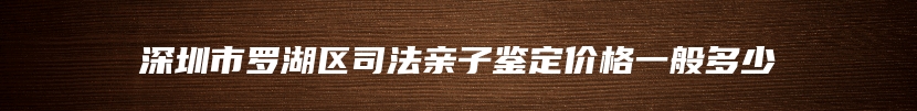 深圳市罗湖区司法亲子鉴定价格一般多少