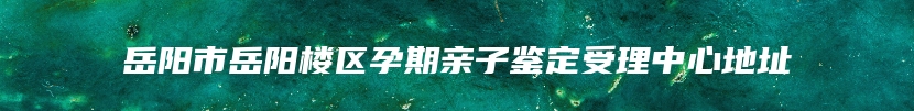 岳阳市岳阳楼区孕期亲子鉴定受理中心地址