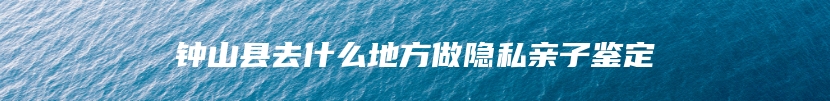 钟山县去什么地方做隐私亲子鉴定