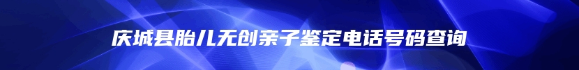 庆城县胎儿无创亲子鉴定电话号码查询