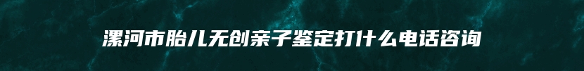 漯河市胎儿无创亲子鉴定打什么电话咨询
