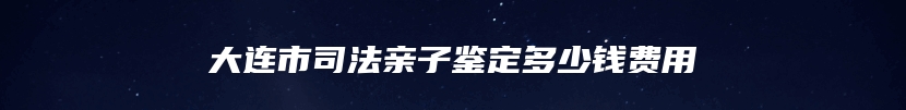 大连市司法亲子鉴定多少钱费用