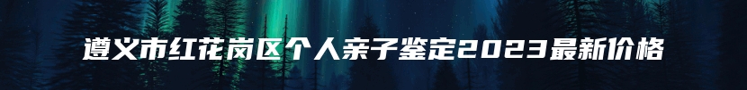 遵义市红花岗区个人亲子鉴定2023最新价格