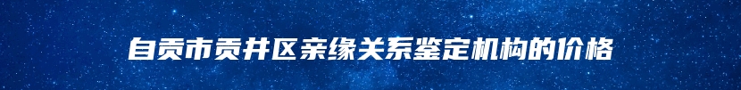 自贡市贡井区亲缘关系鉴定机构的价格