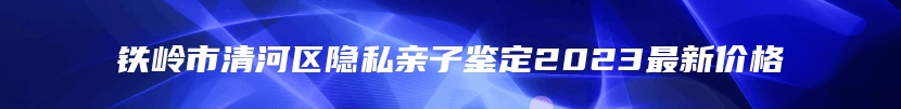 铁岭市清河区隐私亲子鉴定2023最新价格