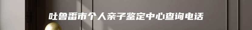 吐鲁番市个人亲子鉴定中心查询电话
