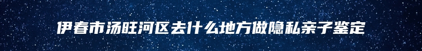 伊春市汤旺河区去什么地方做隐私亲子鉴定