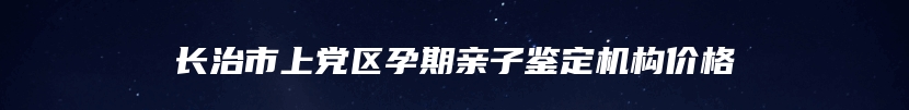 长治市上党区孕期亲子鉴定机构价格