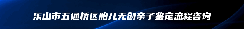 乐山市五通桥区胎儿无创亲子鉴定流程咨询