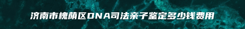 济南市槐荫区DNA司法亲子鉴定多少钱费用