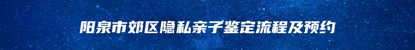 阳泉市郊区隐私亲子鉴定流程及预约