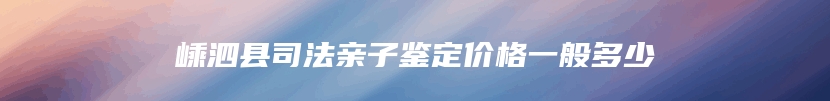 嵊泗县司法亲子鉴定价格一般多少