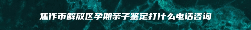 焦作市解放区孕期亲子鉴定打什么电话咨询