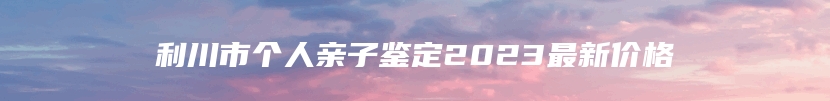 利川市个人亲子鉴定2023最新价格