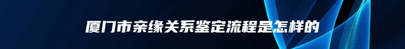 厦门市亲缘关系鉴定流程是怎样的