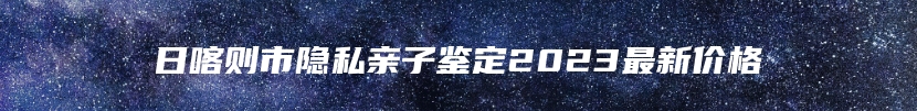 日喀则市隐私亲子鉴定2023最新价格