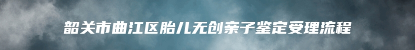 韶关市曲江区胎儿无创亲子鉴定受理流程