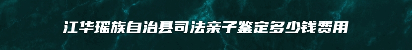 江华瑶族自治县司法亲子鉴定多少钱费用