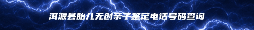 洱源县胎儿无创亲子鉴定电话号码查询