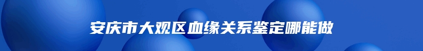 安庆市大观区血缘关系鉴定哪能做