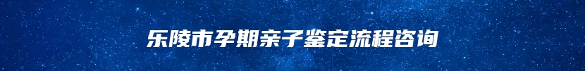 乐陵市孕期亲子鉴定流程咨询