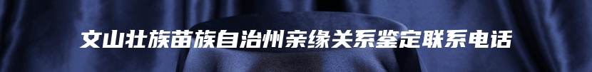 文山壮族苗族自治州亲缘关系鉴定联系电话