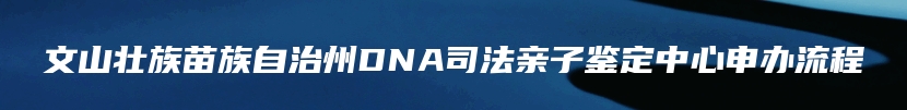 文山壮族苗族自治州DNA司法亲子鉴定中心申办流程
