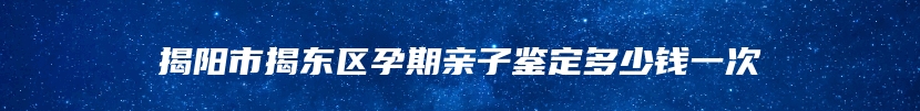 揭阳市揭东区孕期亲子鉴定多少钱一次