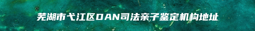 芜湖市弋江区DAN司法亲子鉴定机构地址