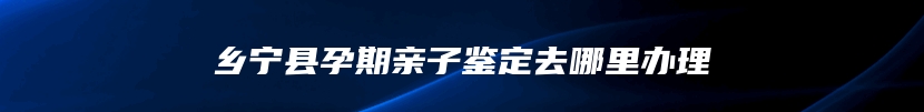 乡宁县孕期亲子鉴定去哪里办理