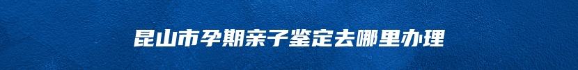 昆山市孕期亲子鉴定去哪里办理