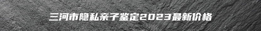 三河市隐私亲子鉴定2023最新价格