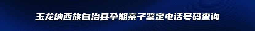 玉龙纳西族自治县孕期亲子鉴定电话号码查询