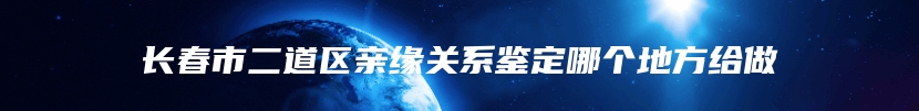 长春市二道区亲缘关系鉴定哪个地方给做